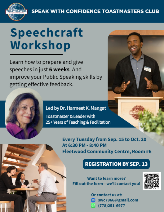Speechcraft Workshop - Learn how to prepare and give speeches in just 6 weeks. And improve your Public Speaking skills by getting effective feedback. Led by Dr. Harmeet K. Mangat, Toastmaster & Leader with 25+ Years of Teaching & Facilitation. - Every Tuesday from Sep. 15 to Oct. 20 At 6:30 PM - 8:40 PM Fleetwood Community Centre, Room #6 - Registration by SEP. 13 - Contact us at: swc7966@gmail.com or (778)251-6977